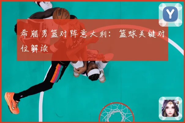 希腊男篮对阵意大利：篮球关键对位解读