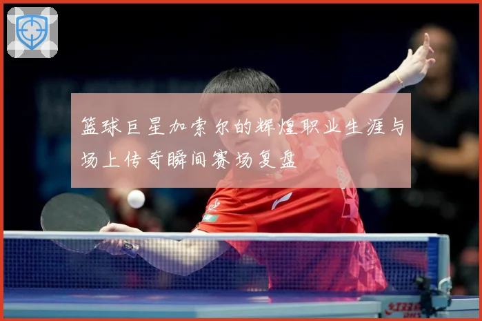 篮球巨星加索尔的辉煌职业生涯与场上传奇瞬间赛场复盘