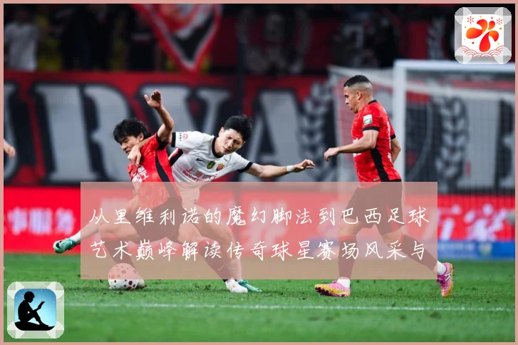 从里维利诺的魔幻脚法到巴西足球艺术巅峰解读传奇球星赛场风采与时代影响解析