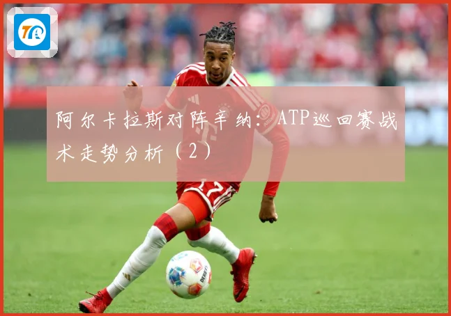 阿尔卡拉斯对阵辛纳：ATP巡回赛战术走势分析（2）