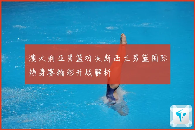 澳大利亚男篮对决新西兰男篮国际热身赛精彩开战解析