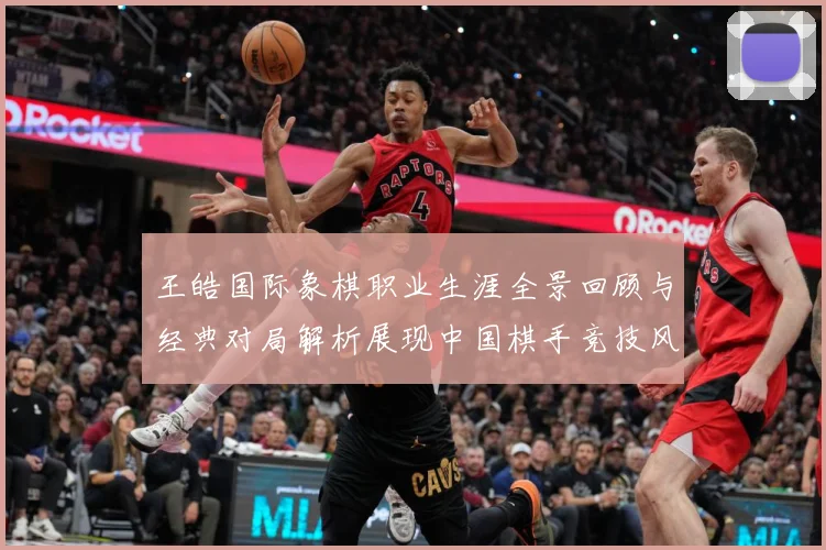王皓国际象棋职业生涯全景回顾与经典对局解析展现中国棋手竞技风采
