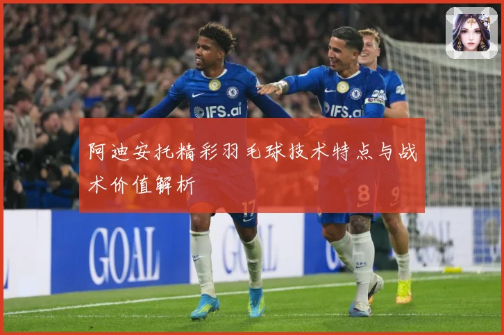 阿迪安托精彩羽毛球技术特点与战术价值解析