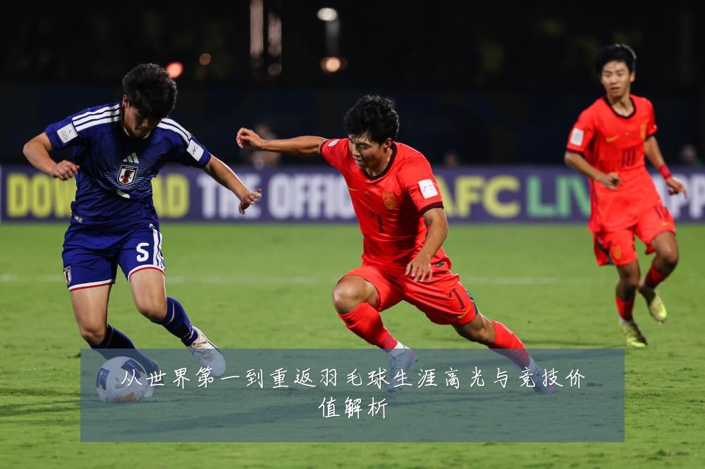 从世界第一到重返羽毛球生涯高光与竞技价值解析