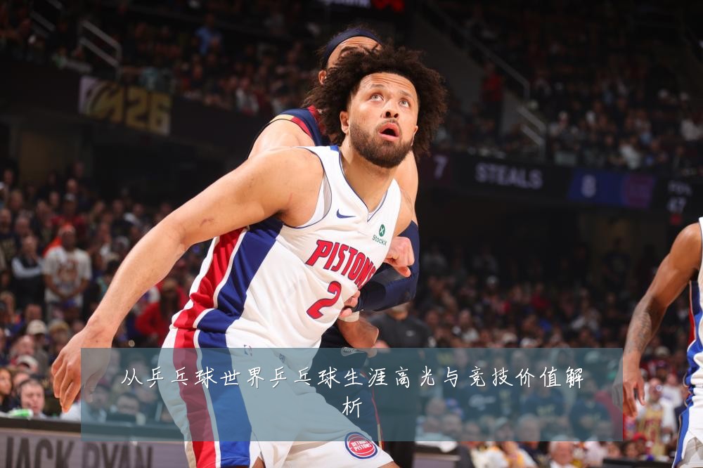 从乒乓球世界乒乓球生涯高光与竞技价值解析