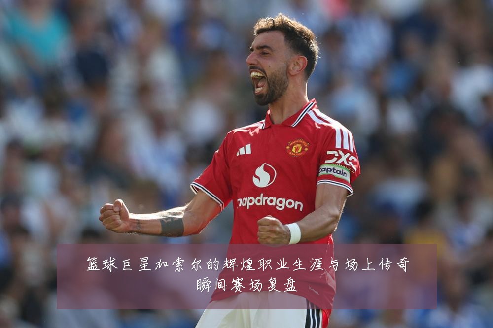 篮球巨星加索尔的辉煌职业生涯与场上传奇瞬间赛场复盘