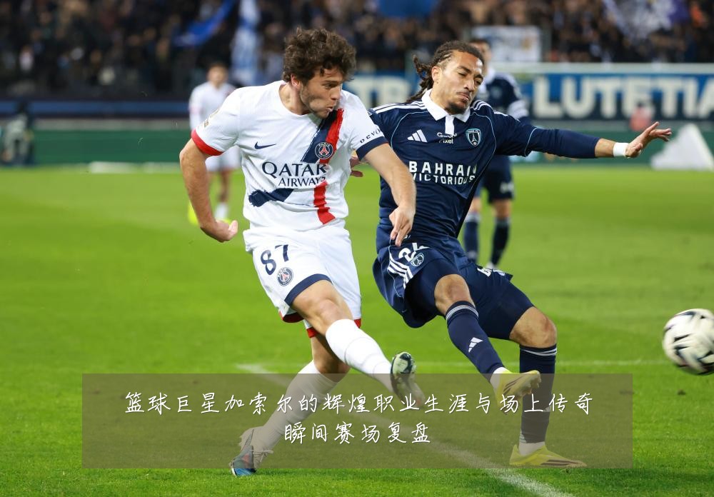 篮球巨星加索尔的辉煌职业生涯与场上传奇瞬间赛场复盘