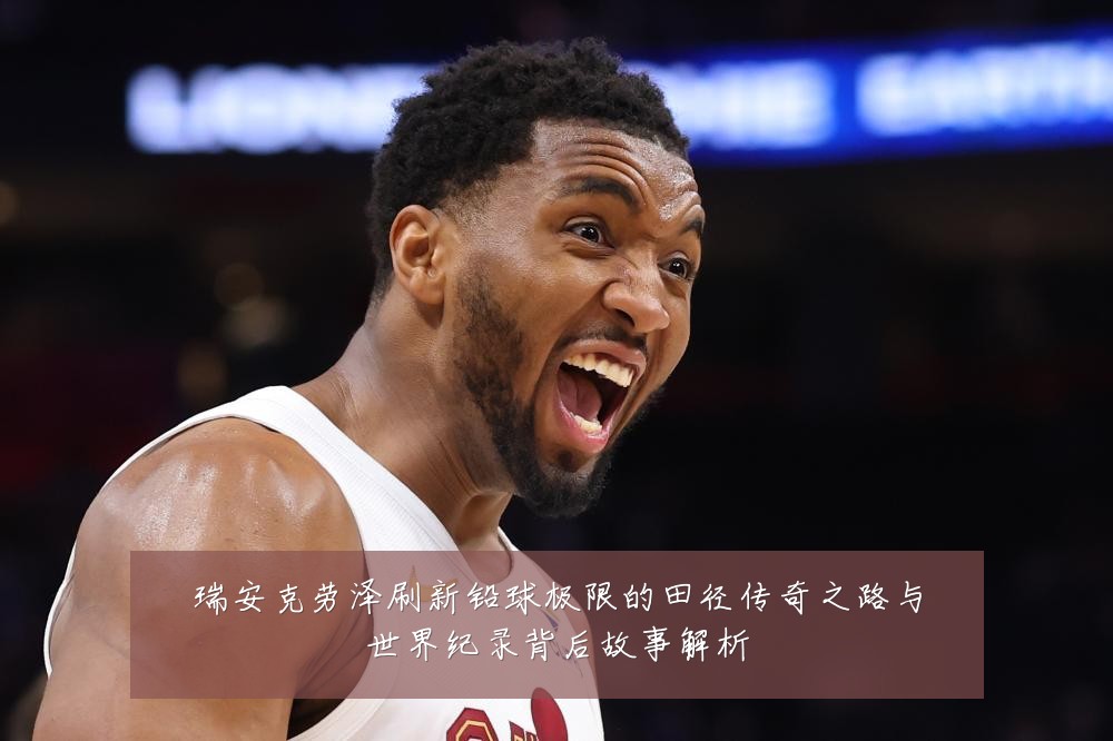 瑞安克劳泽刷新铅球极限的田径传奇之路与世界纪录背后故事解析